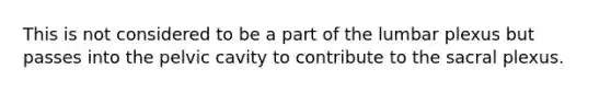 This is not considered to be a part of the lumbar plexus but passes into the pelvic cavity to contribute to the sacral plexus.