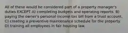 All of these would be considered part of a property manager's duties EXCEPT A) completing budgets and operating reports. B) paying the owner's personal income tax bill from a trust account. C) creating a preventive maintenance schedule for the property. D) training all employees in fair housing law.