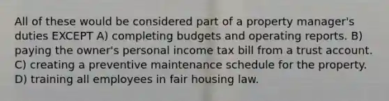 All of these would be considered part of a property manager's duties EXCEPT A) completing budgets and operating reports. B) paying the owner's personal income tax bill from a trust account. C) creating a preventive maintenance schedule for the property. D) training all employees in fair housing law.