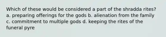 Which of these would be considered a part of the shradda rites? a. preparing offerings for the gods b. alienation from the family c. commitment to multiple gods d. keeping the rites of the funeral pyre