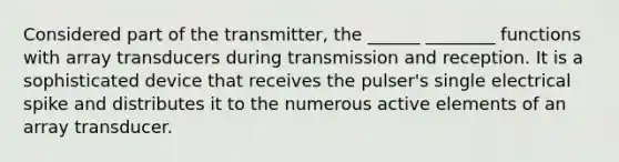 Considered part of the transmitter, the ______ ________ functions with array transducers during transmission and reception. It is a sophisticated device that receives the pulser's single electrical spike and distributes it to the numerous active elements of an array transducer.