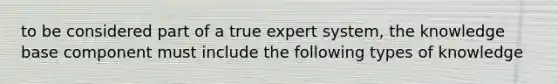 to be considered part of a true expert system, the knowledge base component must include the following types of knowledge