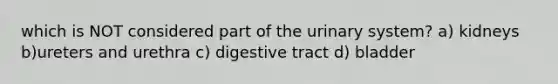 which is NOT considered part of the urinary system? a) kidneys b)ureters and urethra c) digestive tract d) bladder