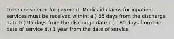 To be considered for payment, Medicaid claims for inpatient services must be received within: a.) 65 days from the discharge date b.) 95 days from the discharge date c.) 180 days from the date of service d.) 1 year from the date of service