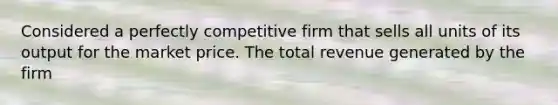 Considered a perfectly competitive firm that sells all units of its output for the market price. The total revenue generated by the firm