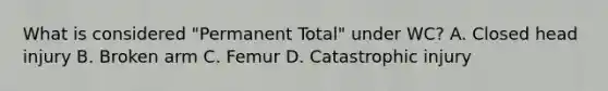 What is considered "Permanent Total" under WC? A. Closed head injury B. Broken arm C. Femur D. Catastrophic injury