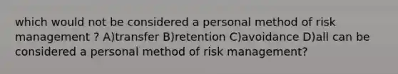 which would not be considered a personal method of risk management ? A)transfer B)retention C)avoidance D)all can be considered a personal method of risk management?