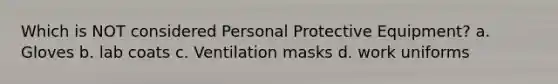 Which is NOT considered Personal Protective Equipment? a. Gloves b. lab coats c. Ventilation masks d. work uniforms