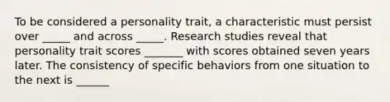 To be considered a personality trait, a characteristic must persist over _____ and across _____. Research studies reveal that personality trait scores _______ with scores obtained seven years later. The consistency of specific behaviors from one situation to the next is ______