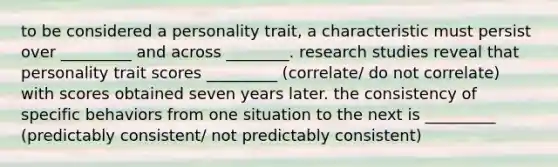 to be considered a personality trait, a characteristic must persist over _________ and across ________. research studies reveal that personality trait scores _________ (correlate/ do not correlate) with scores obtained seven years later. the consistency of specific behaviors from one situation to the next is _________ (predictably consistent/ not predictably consistent)