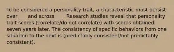 To be considered a personality trait, a characteristic must persist over ___ and across ___. Research studies reveal that personality trait scores (correlate/do not correlate) with scores obtained seven years later. The consistency of specific behaviors from one situation to the next is (predictably consistent/not predictably consistent).