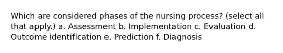 Which are considered phases of the nursing process? (select all that apply.) a. Assessment b. Implementation c. Evaluation d. Outcome identification e. Prediction f. Diagnosis