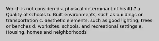 Which is not considered a physical determinant of health? a. Quality of schools b. Built environments, such as buildings or transportation c. aesthetic elements, such as good lighting, trees or benches d. worksites, schools, and recreational settings e. Housing, homes and neighborhoods