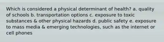 Which is considered a physical determinant of health? a. quality of schools b. transportation options c. exposure to toxic substances & other physical hazards d. public safety e. exposure to mass media & emerging technologies, such as the internet or cell phones