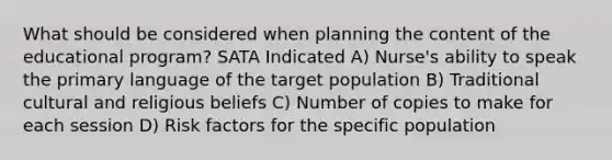 What should be considered when planning the content of the educational program? SATA Indicated A) Nurse's ability to speak the primary language of the target population B) Traditional cultural and religious beliefs C) Number of copies to make for each session D) Risk factors for the specific population