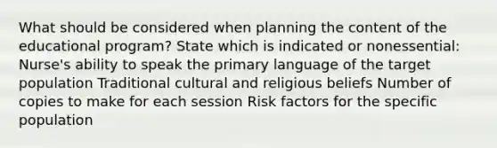 What should be considered when planning the content of the educational program? State which is indicated or nonessential: Nurse's ability to speak the primary language of the target population Traditional cultural and religious beliefs Number of copies to make for each session Risk factors for the specific population