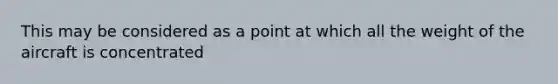 This may be considered as a point at which all the weight of the aircraft is concentrated