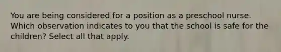 You are being considered for a position as a preschool nurse. Which observation indicates to you that the school is safe for the children? Select all that apply.