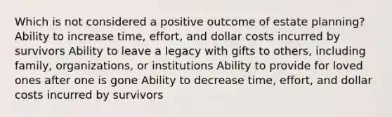 Which is not considered a positive outcome of estate planning? Ability to increase time, effort, and dollar costs incurred by survivors Ability to leave a legacy with gifts to others, including family, organizations, or institutions Ability to provide for loved ones after one is gone Ability to decrease time, effort, and dollar costs incurred by survivors