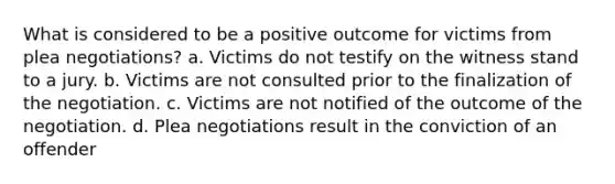 What is considered to be a positive outcome for victims from plea negotiations? a. Victims do not testify on the witness stand to a jury. b. Victims are not consulted prior to the finalization of the negotiation. c. Victims are not notified of the outcome of the negotiation. d. Plea negotiations result in the conviction of an offender