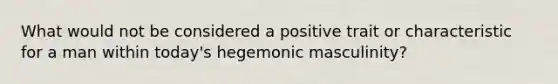 What would not be considered a positive trait or characteristic for a man within today's hegemonic masculinity?