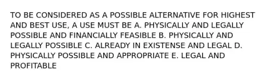 TO BE CONSIDERED AS A POSSIBLE ALTERNATIVE FOR HIGHEST AND BEST USE, A USE MUST BE A. PHYSICALLY AND LEGALLY POSSIBLE AND FINANCIALLY FEASIBLE B. PHYSICALLY AND LEGALLY POSSIBLE C. ALREADY IN EXISTENSE AND LEGAL D. PHYSICALLY POSSIBLE AND APPROPRIATE E. LEGAL AND PROFITABLE