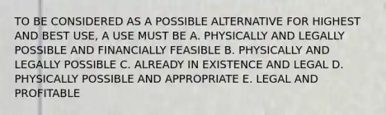 TO BE CONSIDERED AS A POSSIBLE ALTERNATIVE FOR HIGHEST AND BEST USE, A USE MUST BE A. PHYSICALLY AND LEGALLY POSSIBLE AND FINANCIALLY FEASIBLE B. PHYSICALLY AND LEGALLY POSSIBLE C. ALREADY IN EXISTENCE AND LEGAL D. PHYSICALLY POSSIBLE AND APPROPRIATE E. LEGAL AND PROFITABLE