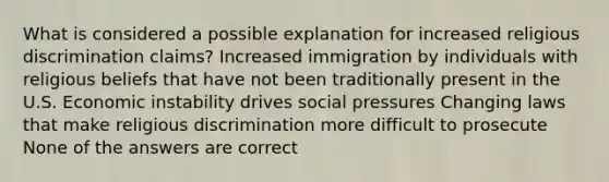 What is considered a possible explanation for increased religious discrimination claims? Increased immigration by individuals with religious beliefs that have not been traditionally present in the U.S. Economic instability drives social pressures Changing laws that make religious discrimination more difficult to prosecute None of the answers are correct