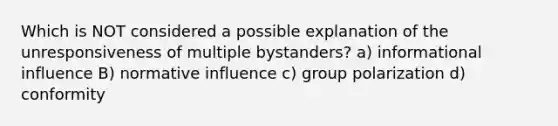 Which is NOT considered a possible explanation of the unresponsiveness of multiple bystanders? a) informational influence B) normative influence c) group polarization d) conformity