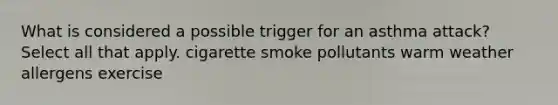 What is considered a possible trigger for an asthma attack? Select all that apply. cigarette smoke pollutants warm weather allergens exercise