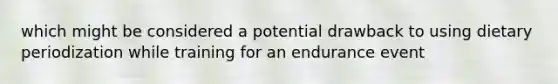 which might be considered a potential drawback to using dietary periodization while training for an endurance event