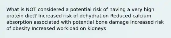 What is NOT considered a potential risk of having a very high protein diet? Increased risk of dehydration Reduced calcium absorption associated with potential bone damage Increased risk of obesity Increased workload on kidneys