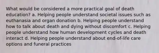 What would be considered a more practical goal of death education? a. Helping people understand societal issues such as euthanasia and organ donation b. Helping people understand how to talk about death and dying without discomfort c. Helping people understand how human development cycles and death interact d. Helping people understand about end-of-life care options and funeral practices