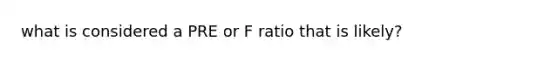 what is considered a PRE or F ratio that is likely?