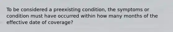 To be considered a preexisting condition, the symptoms or condition must have occurred within how many months of the effective date of coverage?