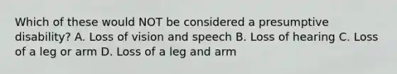 Which of these would NOT be considered a presumptive disability? A. Loss of vision and speech B. Loss of hearing C. Loss of a leg or arm D. Loss of a leg and arm