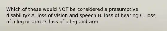 Which of these would NOT be considered a presumptive disability? A. loss of vision and speech B. loss of hearing C. loss of a leg or arm D. loss of a leg and arm