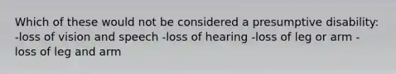 Which of these would not be considered a presumptive disability: -loss of vision and speech -loss of hearing -loss of leg or arm -loss of leg and arm