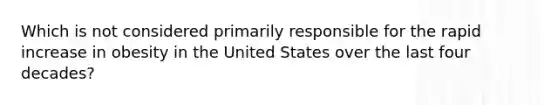 Which is not considered primarily responsible for the rapid increase in obesity in the United States over the last four decades?