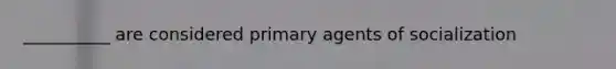 __________ are considered primary agents of socialization