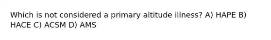 Which is not considered a primary altitude illness? A) HAPE B) HACE C) ACSM D) AMS