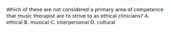Which of these are not considered a primary area of competence that music therapist are to strive to as ethical clinicians? A. ethical B. musical C. interpersonal D. cultural
