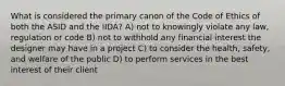 What is considered the primary canon of the Code of Ethics of both the ASID and the IIDA? A) not to knowingly violate any law, regulation or code B) not to withhold any financial interest the designer may have in a project C) to consider the health, safety, and welfare of the public D) to perform services in the best interest of their client