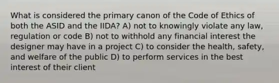 What is considered the primary canon of the Code of Ethics of both the ASID and the IIDA? A) not to knowingly violate any law, regulation or code B) not to withhold any financial interest the designer may have in a project C) to consider the health, safety, and welfare of the public D) to perform services in the best interest of their client