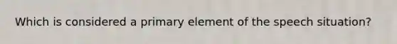 Which is considered a primary element of the speech situation?