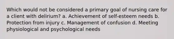 Which would not be considered a primary goal of nursing care for a client with delirium? a. Achievement of self-esteem needs b. Protection from injury c. Management of confusion d. Meeting physiological and psychological needs