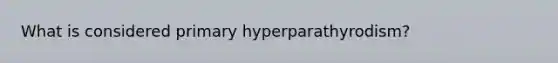 What is considered primary hyperparathyrodism?