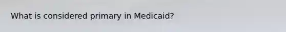 What is considered primary in Medicaid?