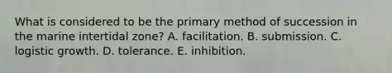 What is considered to be the primary method of succession in the marine intertidal zone? A. facilitation. B. submission. C. logistic growth. D. tolerance. E. inhibition.