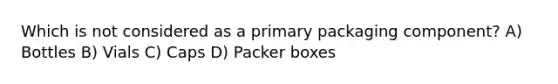 Which is not considered as a primary packaging component? A) Bottles B) Vials C) Caps D) Packer boxes